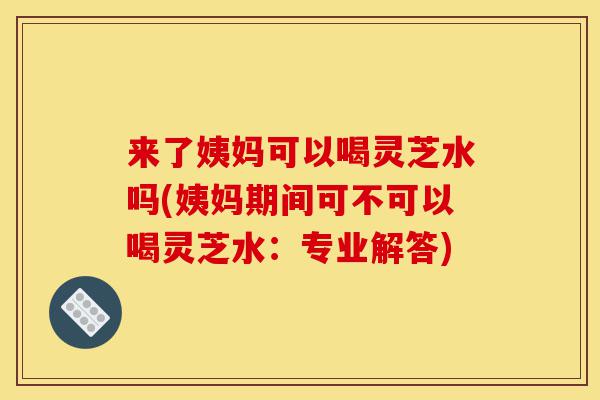 来了姨妈可以喝灵芝水吗(姨妈期间可不可以喝灵芝水：专业解答)-第1张图片-灵芝之家