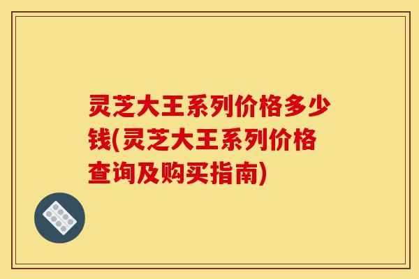 灵芝大王系列价格多少钱(灵芝大王系列价格查询及购买指南)-第1张图片-灵芝之家 灵芝大王系列价格多少钱(灵芝大王系列价格查询及购买指南)-第1张图片-灵芝之家