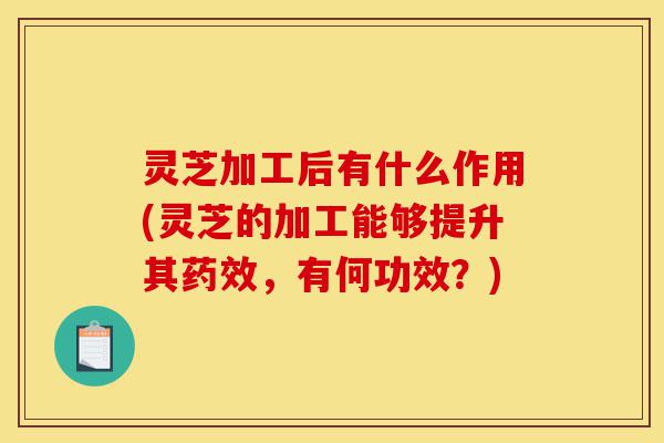 灵芝加工后有什么作用(灵芝的加工能够提升其药效,有何功效?)-第1张图片-灵芝之家 灵芝加工后有什么作用(灵芝的加工能够提升其药效,有何功效?)-第1张图片-灵芝之家