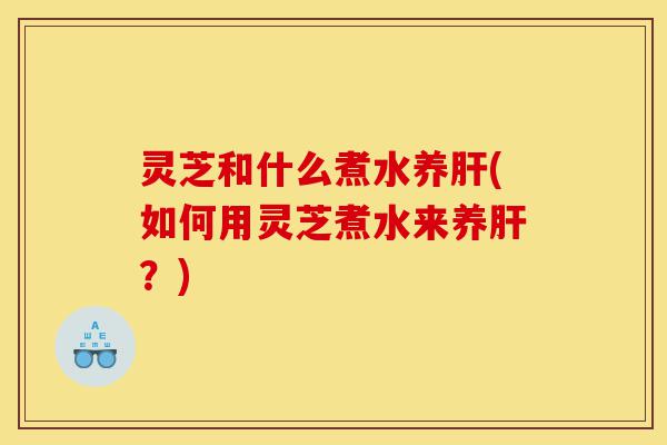 灵芝和什么煮水养肝(如何用灵芝煮水来养肝?)-第1张图片-灵芝之家 灵芝和什么煮水养肝(如何用灵芝煮水来养肝?)-第1张图片-灵芝之家