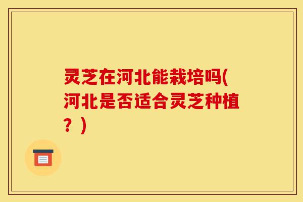 灵芝在河北能栽培吗(河北是否适合灵芝种植？)-第1张图片-灵芝之家