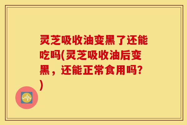 灵芝吸收油变黑了还能吃吗(灵芝吸收油后变黑，还能正常食用吗？)-第1张图片-灵芝之家