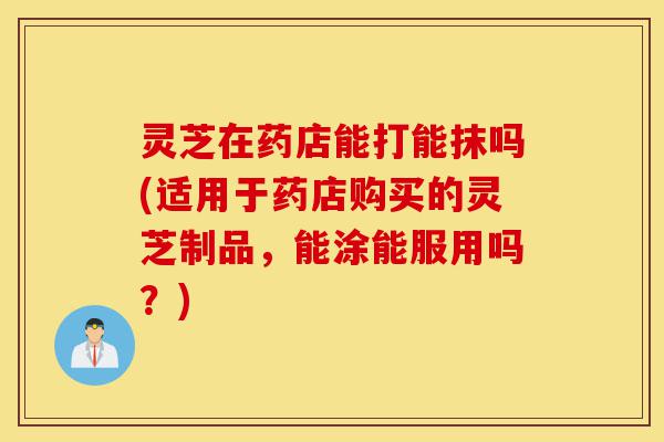 灵芝在药店能打能抹吗(适用于药店购买的灵芝制品,能涂能服用吗?)-第1张图片-灵芝之家 灵芝在药店能打能抹吗(适用于药店购买的灵芝制品,能涂能服用吗?)-第1张图片-灵芝之家