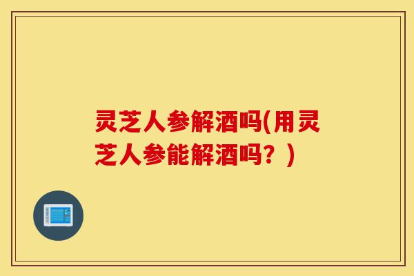 灵芝人参解酒吗(用灵芝人参能解酒吗?)-第1张图片-灵芝之家 灵芝人参解酒吗(用灵芝人参能解酒吗?)-第1张图片-灵芝之家