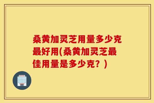 桑黄加灵芝用量多少克最好用(桑黄加灵芝最佳用量是多少克?)-第1张图片-灵芝之家 桑黄加灵芝用量多少克最好用(桑黄加灵芝最佳用量是多少克?)-第1张图片-灵芝之家