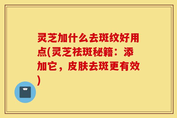灵芝加什么去斑纹好用点(灵芝祛斑秘籍：添加它，皮肤去斑更有效)-第1张图片-灵芝之家