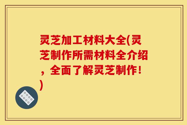灵芝加工材料大全(灵芝制作所需材料全介绍,全面了解灵芝制作!)-第1张图片-灵芝之家 灵芝加工材料大全(灵芝制作所需材料全介绍,全面了解灵芝制作!)-第1张图片-灵芝之家