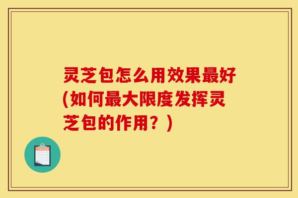 灵芝包怎么用效果最好(如何最大限度发挥灵芝包的作用？)-第1张图片-灵芝之家