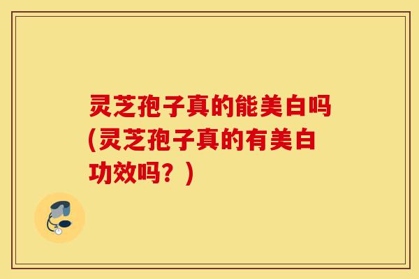 灵芝孢子真的能美白吗(灵芝孢子真的有美白功效吗?)-第1张图片-灵芝之家 灵芝孢子真的能美白吗(灵芝孢子真的有美白功效吗?)-第1张图片-灵芝之家