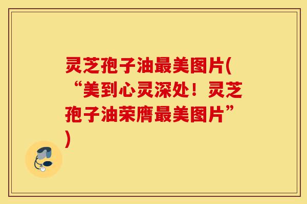 灵芝孢子油最美图片(“美到心灵深处！灵芝孢子油荣膺最美图片”)-第1张图片-灵芝之家