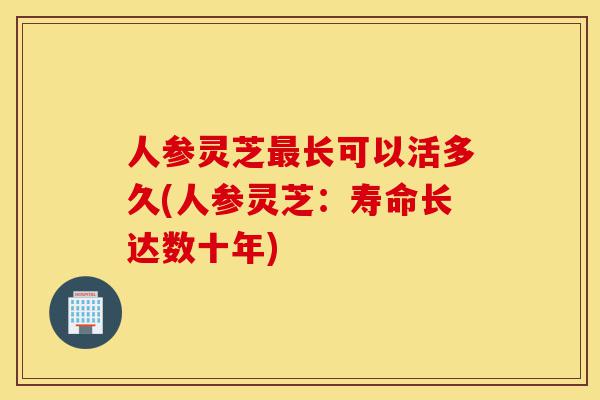 人参灵芝最长可以活多久(人参灵芝:寿命长达数十年)-第1张图片-灵芝之家 人参灵芝最长可以活多久(人参灵芝:寿命长达数十年)-第1张图片-灵芝之家
