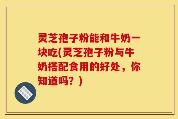 灵芝孢子粉能和牛奶一块吃(灵芝孢子粉与牛奶搭配食用的好处,你知道吗?)-第1张图片-灵芝之家 灵芝孢子粉能和牛奶一块吃(灵芝孢子粉与牛奶搭配食用的好处,你知道吗?)-第1张图片-灵芝之家