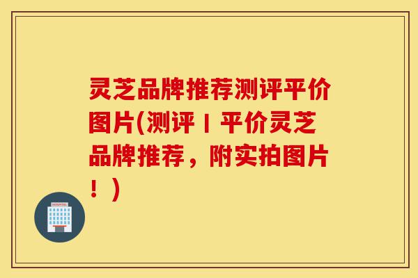 灵芝品牌推荐测评平价图片(测评丨平价灵芝品牌推荐，附实拍图片！)-第1张图片-灵芝之家