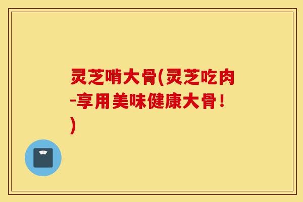 灵芝啃大骨(灵芝吃肉-享用美味健康大骨!)-第1张图片-灵芝之家 灵芝啃大骨(灵芝吃肉-享用美味健康大骨!)-第1张图片-灵芝之家