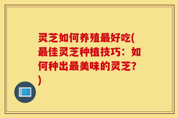 灵芝如何养殖最好吃(最佳灵芝种植技巧：如何种出最美味的灵芝？)-第1张图片-灵芝之家