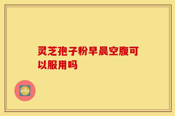 灵芝孢子粉早晨空腹可以服用吗-第1张图片-灵芝之家 灵芝孢子粉早晨空腹可以服用吗-第1张图片-灵芝之家