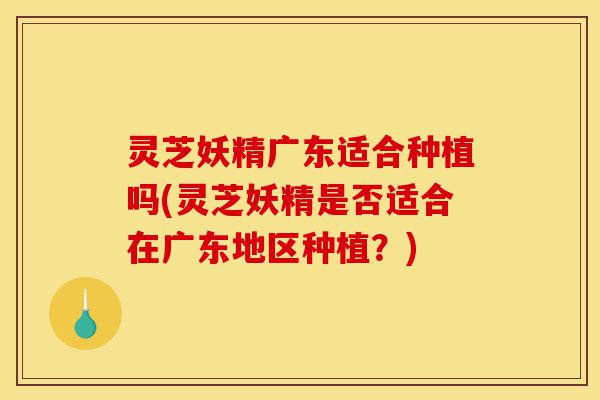 灵芝妖精广东适合种植吗(灵芝妖精是否适合在广东地区种植?)-第1张图片-灵芝之家 灵芝妖精广东适合种植吗(灵芝妖精是否适合在广东地区种植?)-第1张图片-灵芝之家