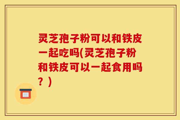 灵芝孢子粉可以和铁皮一起吃吗(灵芝孢子粉和铁皮可以一起食用吗?)-第1张图片-灵芝之家 灵芝孢子粉可以和铁皮一起吃吗(灵芝孢子粉和铁皮可以一起食用吗?)-第1张图片-灵芝之家