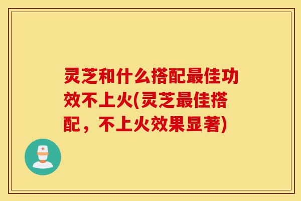 灵芝和什么搭配最佳功效不上火(灵芝最佳搭配,不上火效果显著)-第1张图片-灵芝之家 灵芝和什么搭配最佳功效不上火(灵芝最佳搭配,不上火效果显著)-第1张图片-灵芝之家