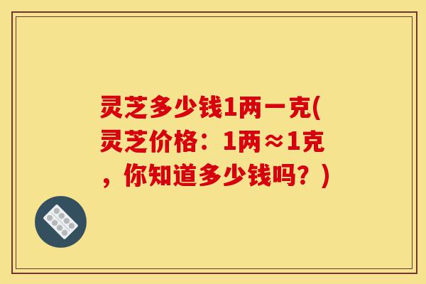 灵芝多少钱1两一克(灵芝价格:1两≈1克,你知道多少钱吗?)-第1张图片-灵芝之家 灵芝多少钱1两一克(灵芝价格:1两≈1克,你知道多少钱吗?)-第1张图片-灵芝之家