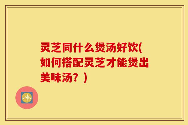灵芝同什么煲汤好饮(如何搭配灵芝才能煲出美味汤?)-第1张图片-灵芝之家 灵芝同什么煲汤好饮(如何搭配灵芝才能煲出美味汤?)-第1张图片-灵芝之家