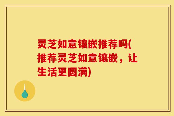 灵芝如意镶嵌推荐吗(推荐灵芝如意镶嵌，让生活更圆满)-第1张图片-灵芝之家