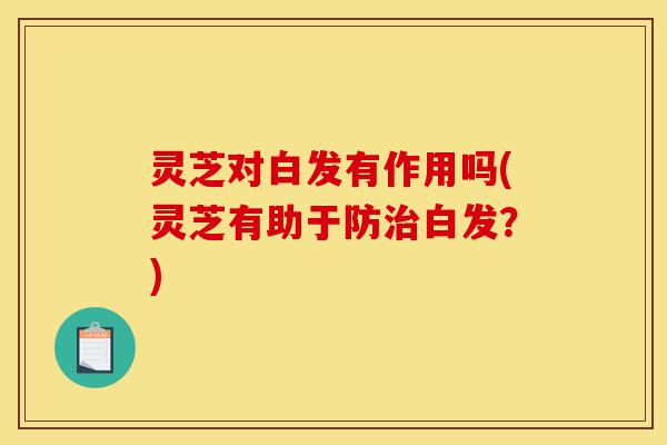 灵芝对白发有作用吗(灵芝有助于防治白发?)-第1张图片-灵芝之家 灵芝对白发有作用吗(灵芝有助于防治白发?)-第1张图片-灵芝之家