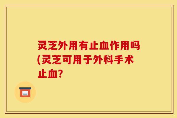 灵芝外用有止血作用吗(灵芝可用于外科手术止血？-第1张图片-灵芝之家
