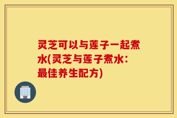 灵芝可以与莲子一起煮水(灵芝与莲子煮水:最佳养生配方)-第1张图片-灵芝之家 灵芝可以与莲子一起煮水(灵芝与莲子煮水:最佳养生配方)-第1张图片-灵芝之家