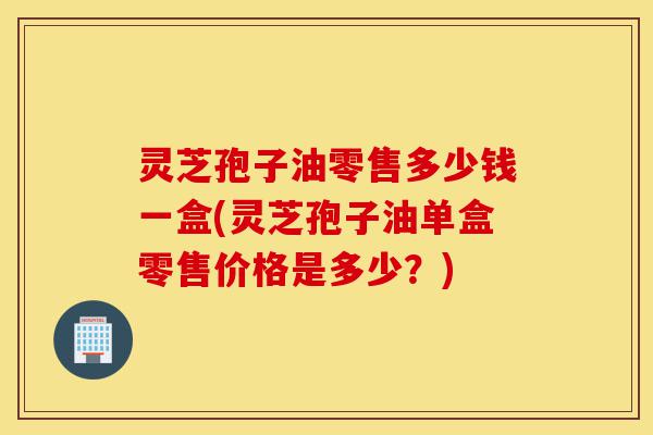 灵芝孢子油零售多少钱一盒(灵芝孢子油单盒零售价格是多少？)-第1张图片-灵芝之家