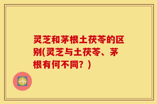 灵芝和茅根土茯苓的区别(灵芝与土茯苓、茅根有何不同?)-第1张图片-灵芝之家 灵芝和茅根土茯苓的区别(灵芝与土茯苓、茅根有何不同?)-第1张图片-灵芝之家