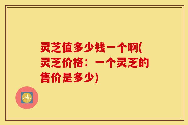 灵芝值多少钱一个啊(灵芝价格:一个灵芝的售价是多少)-第1张图片-灵芝之家 灵芝值多少钱一个啊(灵芝价格:一个灵芝的售价是多少)-第1张图片-灵芝之家