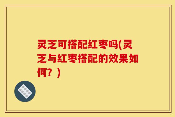 灵芝可搭配红枣吗(灵芝与红枣搭配的效果如何?)-第1张图片-灵芝之家 灵芝可搭配红枣吗(灵芝与红枣搭配的效果如何?)-第1张图片-灵芝之家