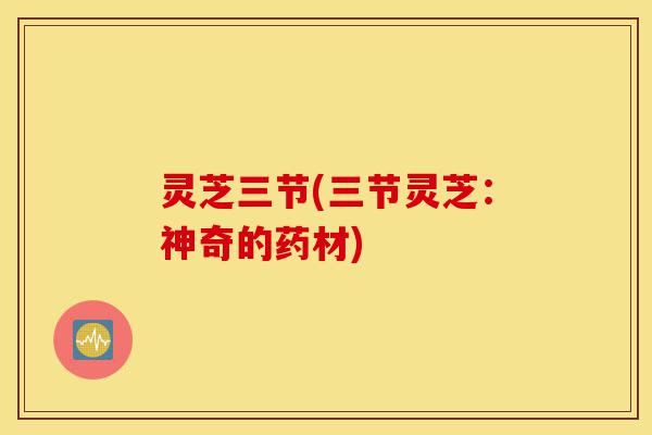灵芝三节(三节灵芝:神奇的药材)-第1张图片-灵芝之家 灵芝三节(三节灵芝:神奇的药材)-第1张图片-灵芝之家