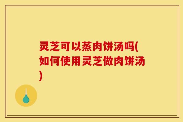 灵芝可以蒸肉饼汤吗(如何使用灵芝做肉饼汤)-第1张图片-灵芝之家 灵芝可以蒸肉饼汤吗(如何使用灵芝做肉饼汤)-第1张图片-灵芝之家