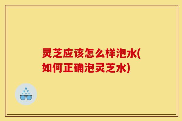 灵芝应该怎么样泡水(如何正确泡灵芝水)-第1张图片-灵芝之家