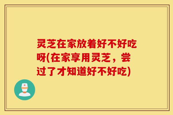 灵芝在家放着好不好吃呀(在家享用灵芝，尝过了才知道好不好吃)-第1张图片-灵芝之家