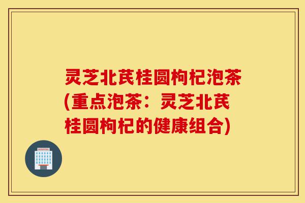灵芝北芪桂圆枸杞泡茶(重点泡茶：灵芝北芪桂圆枸杞的健康组合)-第1张图片-灵芝之家