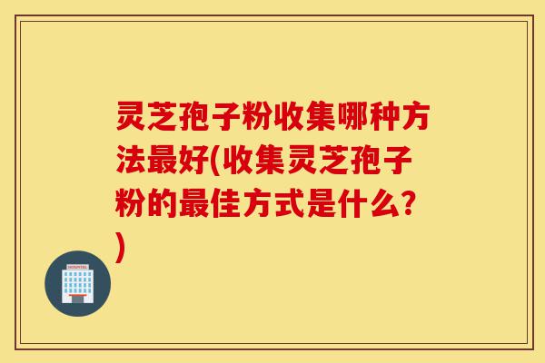 灵芝孢子粉收集哪种方法最好(收集灵芝孢子粉的最佳方式是什么？)-第1张图片-灵芝之家