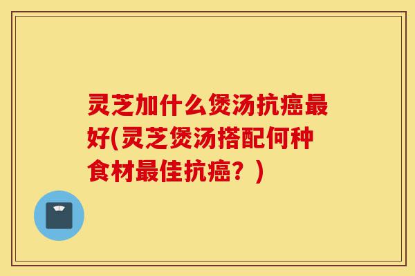 灵芝加什么煲汤抗癌最好(灵芝煲汤搭配何种食材最佳抗癌?)-第1张图片-灵芝之家 灵芝加什么煲汤抗癌最好(灵芝煲汤搭配何种食材最佳抗癌?)-第1张图片-灵芝之家