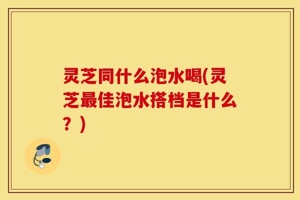 灵芝同什么泡水喝(灵芝最佳泡水搭档是什么?)-第1张图片-灵芝之家 灵芝同什么泡水喝(灵芝最佳泡水搭档是什么?)-第1张图片-灵芝之家