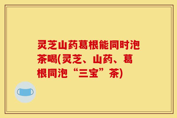 灵芝山药葛根能同时泡茶喝(灵芝、山药、葛根同泡“三宝”茶)-第1张图片-灵芝之家