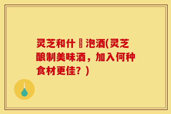 灵芝和什麼泡酒(灵芝酿制美味酒，加入何种食材更佳？)-第1张图片-灵芝之家