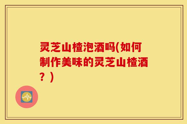 灵芝山楂泡酒吗(如何制作美味的灵芝山楂酒?)-第1张图片-灵芝之家 灵芝山楂泡酒吗(如何制作美味的灵芝山楂酒?)-第1张图片-灵芝之家