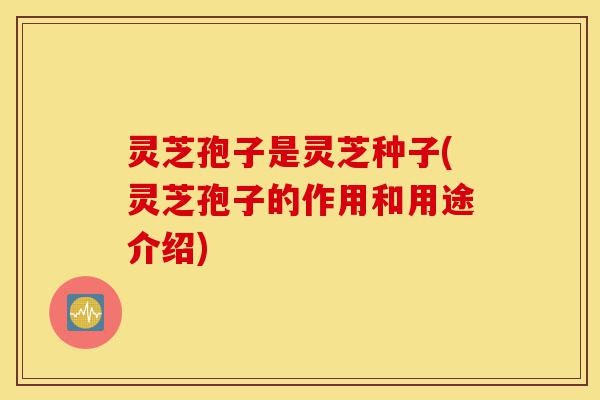 灵芝孢子是灵芝种子(灵芝孢子的作用和用途介绍)-第1张图片-灵芝之家