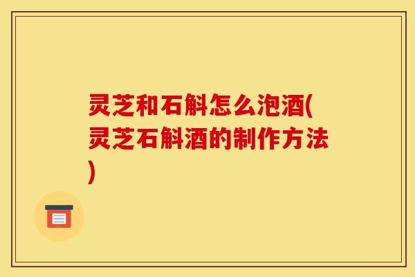 灵芝和石斛怎么泡酒(灵芝石斛酒的制作方法)-第1张图片-灵芝之家