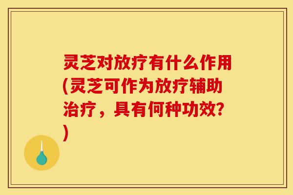 灵芝对放疗有什么作用(灵芝可作为放疗辅助治疗，具有何种功效？)-第1张图片-灵芝之家