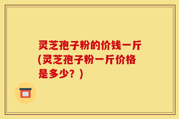 灵芝孢子粉的价钱一斤(灵芝孢子粉一斤价格是多少?)-第1张图片-灵芝之家 灵芝孢子粉的价钱一斤(灵芝孢子粉一斤价格是多少?)-第1张图片-灵芝之家