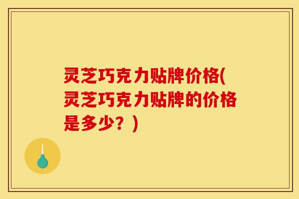 灵芝巧克力贴牌价格(灵芝巧克力贴牌的价格是多少？)-第1张图片-灵芝之家