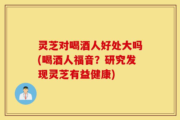灵芝对喝酒人好处大吗(喝酒人福音?研究发现灵芝有益健康)-第1张图片-灵芝之家 灵芝对喝酒人好处大吗(喝酒人福音?研究发现灵芝有益健康)-第1张图片-灵芝之家